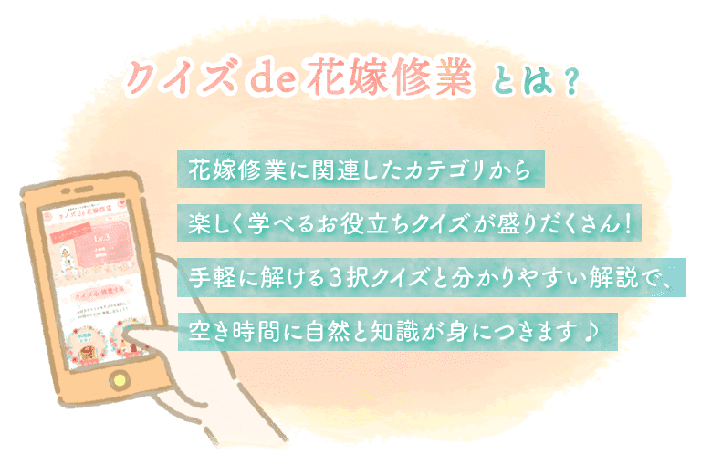 クイズde花嫁修業とは？花嫁修業に関連したカテゴリから楽しく学べるお役立ちクイズが盛りだくさん！手軽に解ける３択クイズと分かりやすい解説で、空き時間に自然と知識が身につきます♪